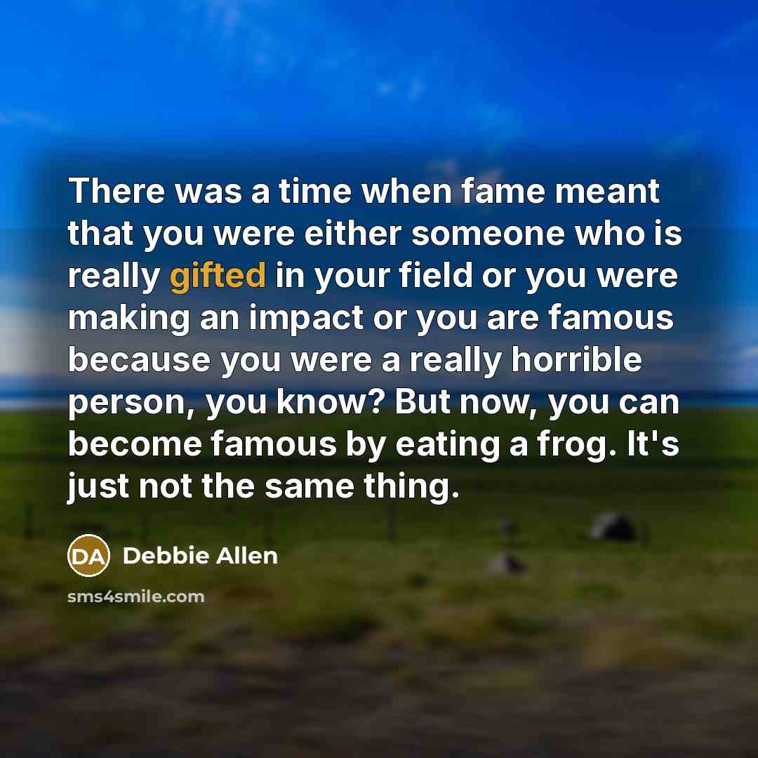“There was a time when fame meant that you were either someone who is really gifted in your field or you were making an impact or you are famous because you were a really horrible person, you know? But now, you can become famous by eating a frog. It's just not the same thing.” quote by Debbie Allen