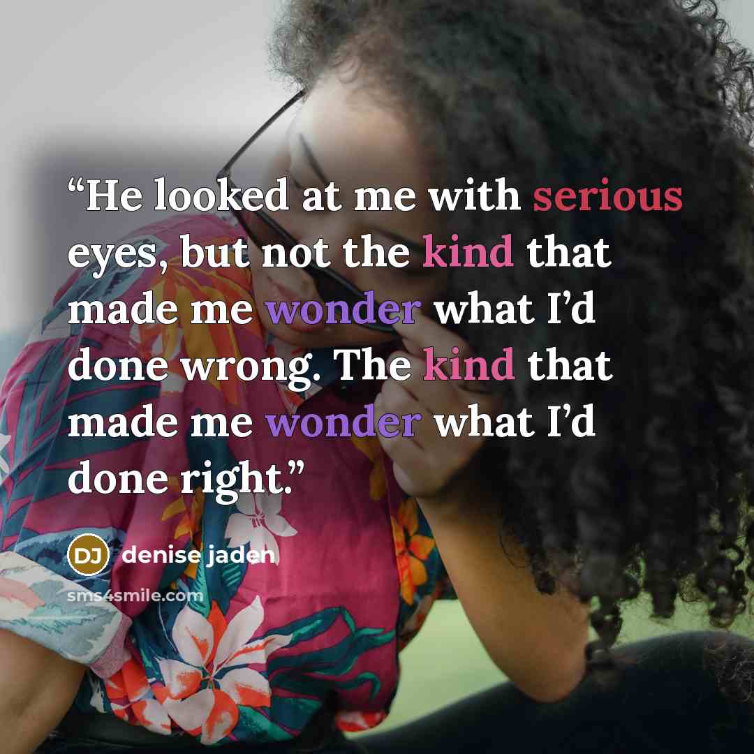 “He looked at me with serious eyes, but not the kind that made me wonder what I’d done wrong. The kind that made me wonder what I’d done right.” quote by Denise Jaden