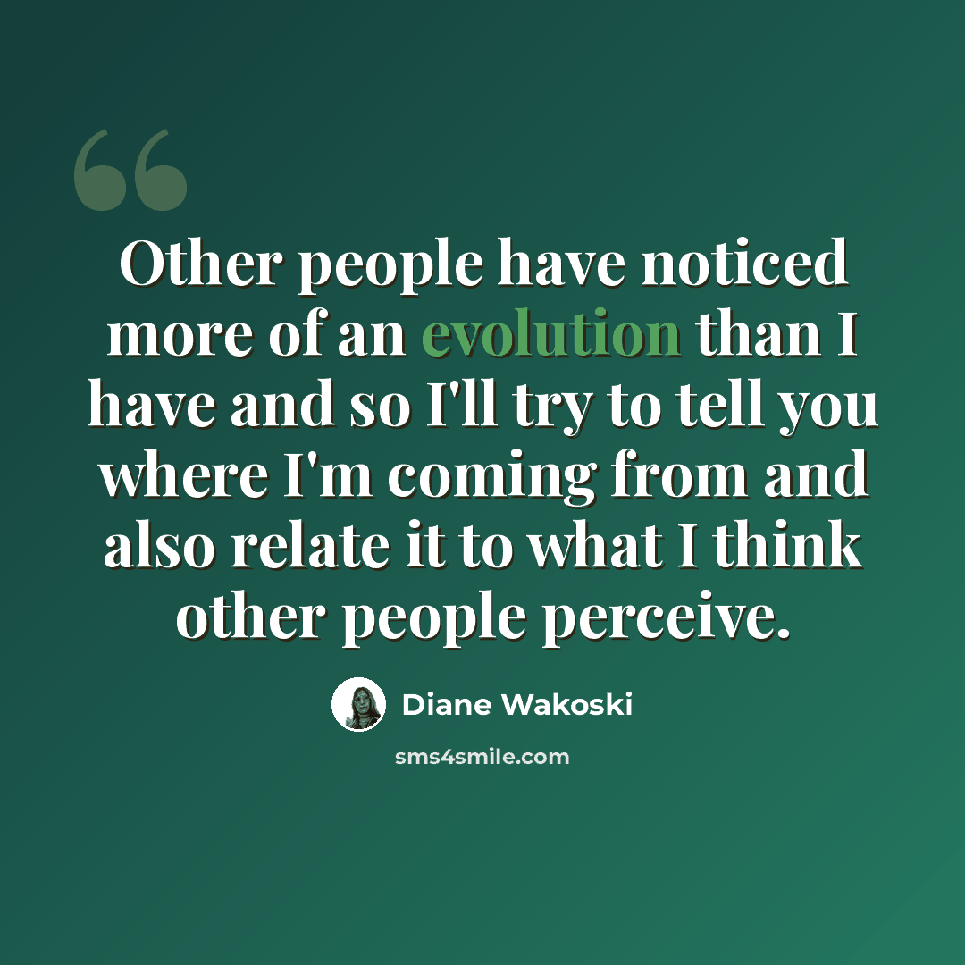 “Other people have noticed more of an evolution than I have and so I'll try to tell you where I'm coming from and also relate it to what I think other people perceive.” quote by Diane Wakoski