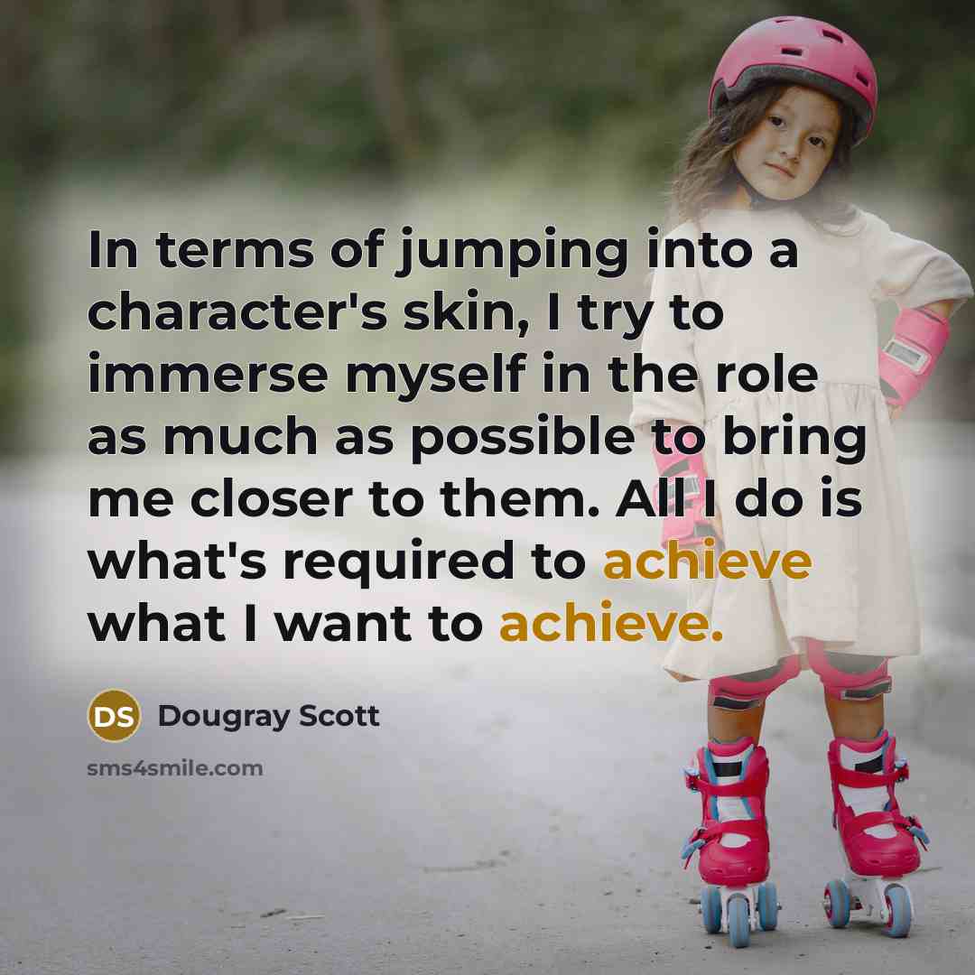 “In terms of jumping into a character's skin, I try to immerse myself in the role as much as possible to bring me closer to them. All I do is what's required to achieve what I want to achieve.” quote by Dougray Scott