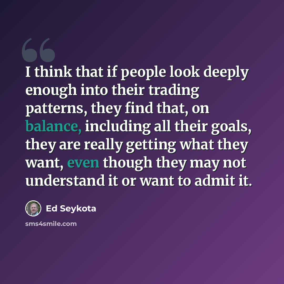 “I think that if people look deeply enough into their trading patterns, they find that, on balance, including all their goals, they are really getting what they want, even though they may not understand it or want to admit it.” quote by Ed Seykota