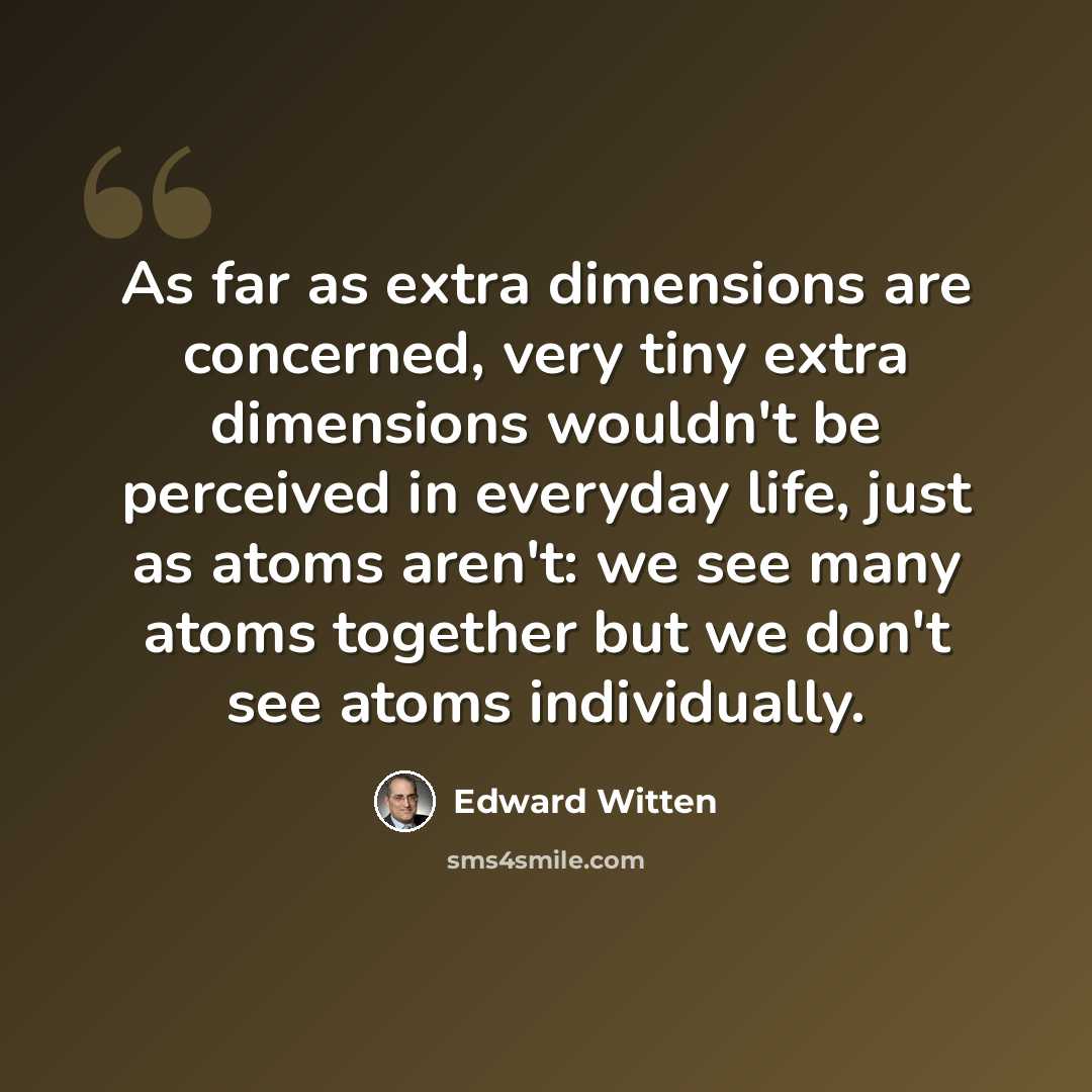 “As far as extra dimensions are concerned, very tiny extra dimensions wouldn't be perceived in everyday life, just as atoms aren't: we see many atoms together but we don't see atoms individually.” quote by Edward Witten
