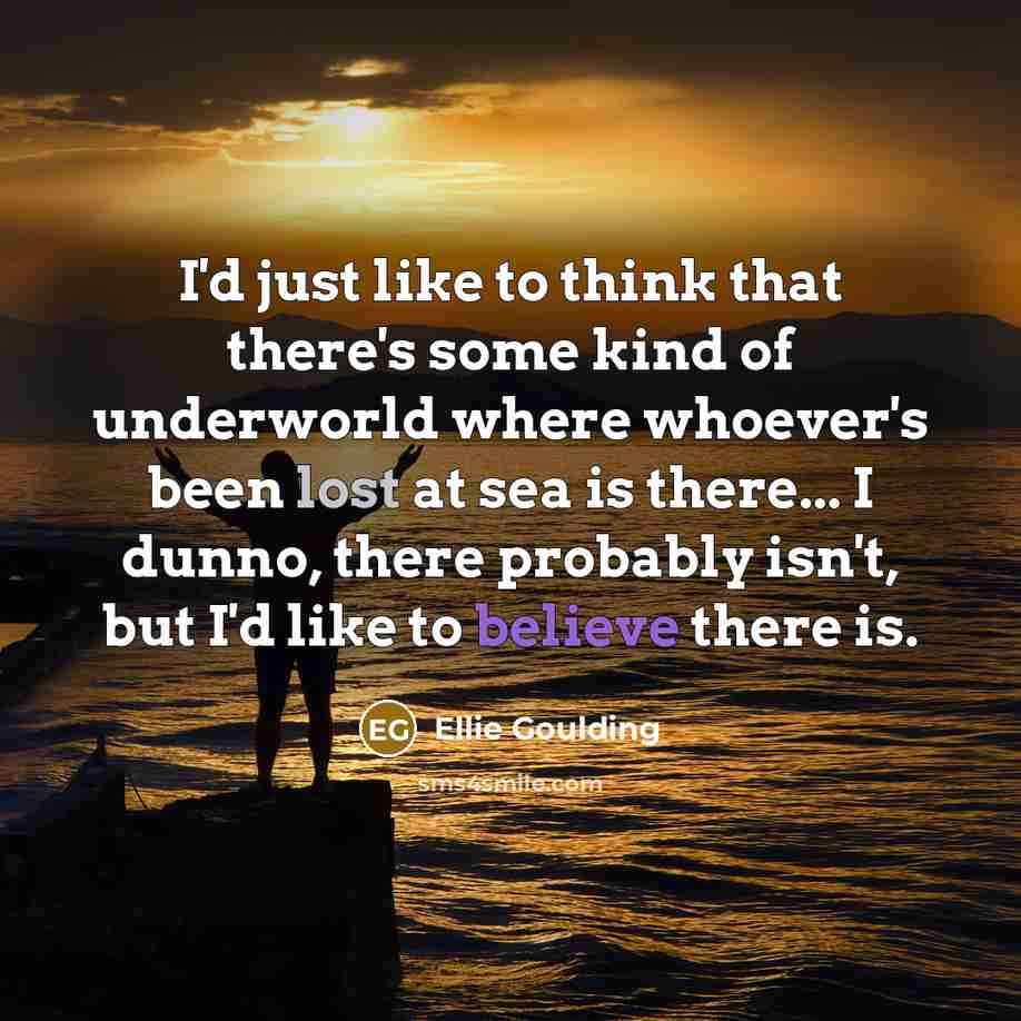 “I'd just like to think that there's some kind of underworld where whoever's been lost at sea is there... I dunno, there probably isn't, but I'd like to believe there is.” quote by Ellie Goulding
