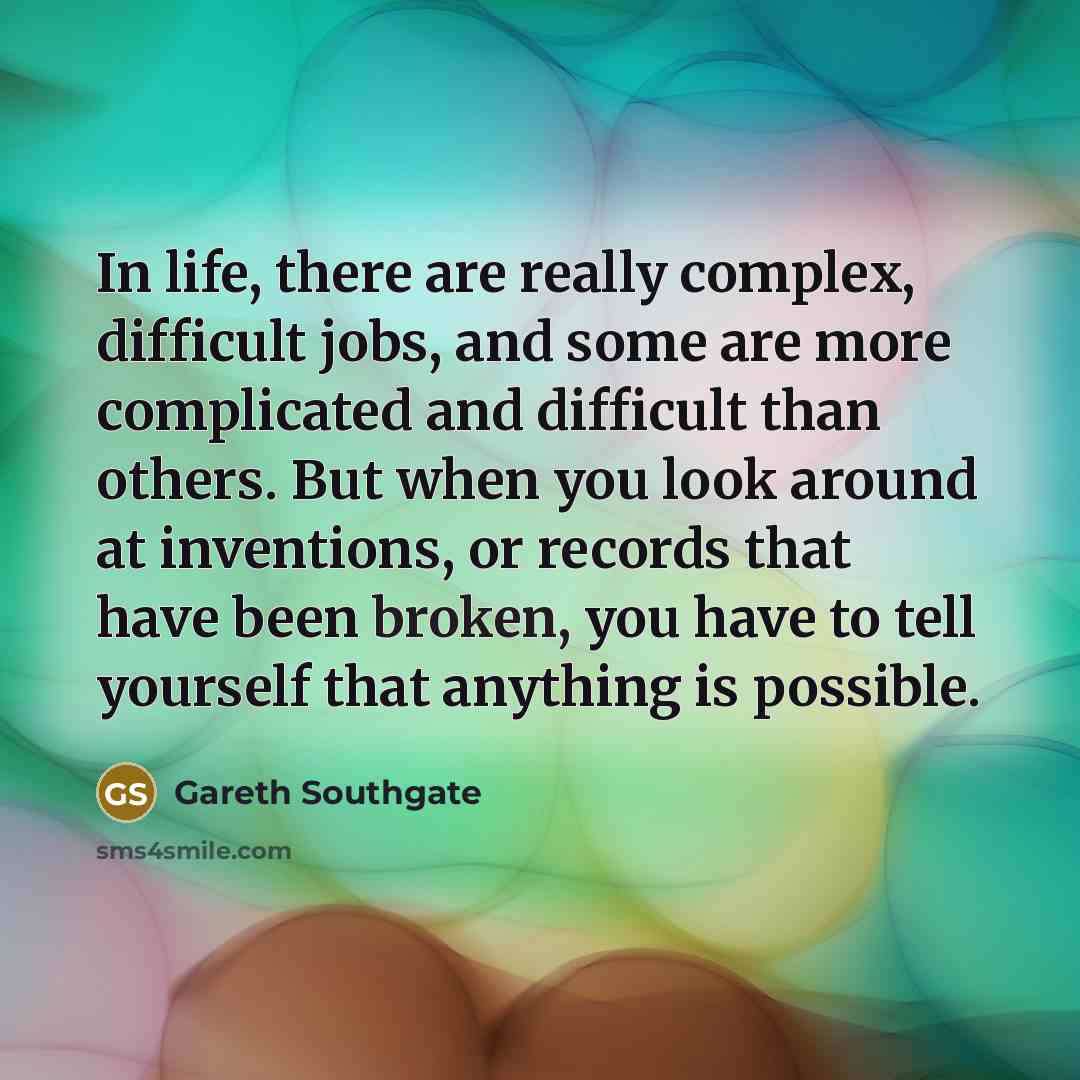 “In life, there are really complex, difficult jobs, and some are more complicated and difficult than others. But when you look around at inventions, or records that have been broken, you have to tell yourself that anything is possible.” quote by Gareth Southgate