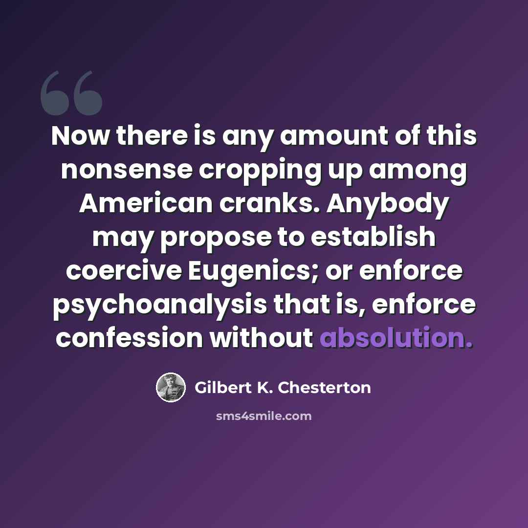 “Now there is any amount of this nonsense cropping up among American cranks. Anybody may propose to establish coercive Eugenics; or enforce psychoanalysis that is, enforce confession without absolution.” quote by Gilbert K. Chesterton