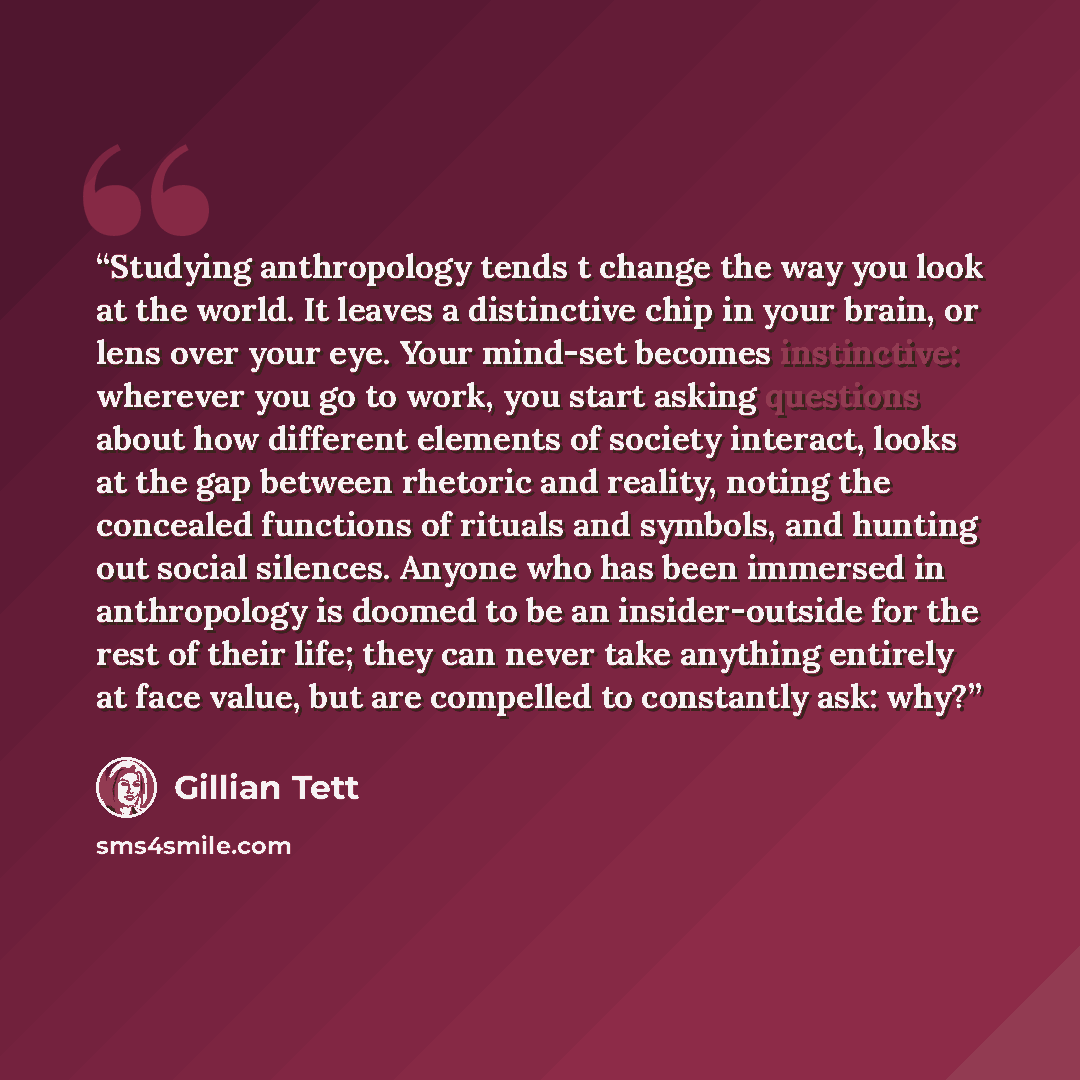 “Studying anthropology tends t change the way you look at the world. It leaves a distinctive chip in your brain, or lens over your eye. Your mind-set becomes instinctive: wherever you go to work, you start asking questions about how different elements of society interact, looks at the gap between…” quote by Gillian Tett