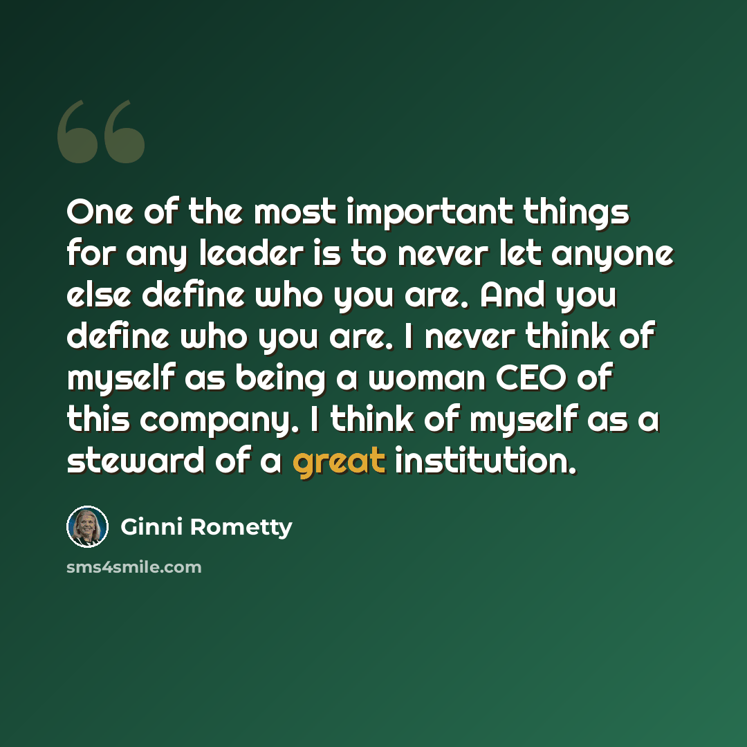 “One of the most important things for any leader is to never let anyone else define who you are. And you define who you are. I never think of myself as being a woman CEO of this company. I think of myself as a steward of a great institution.” quote by Ginni Rometty