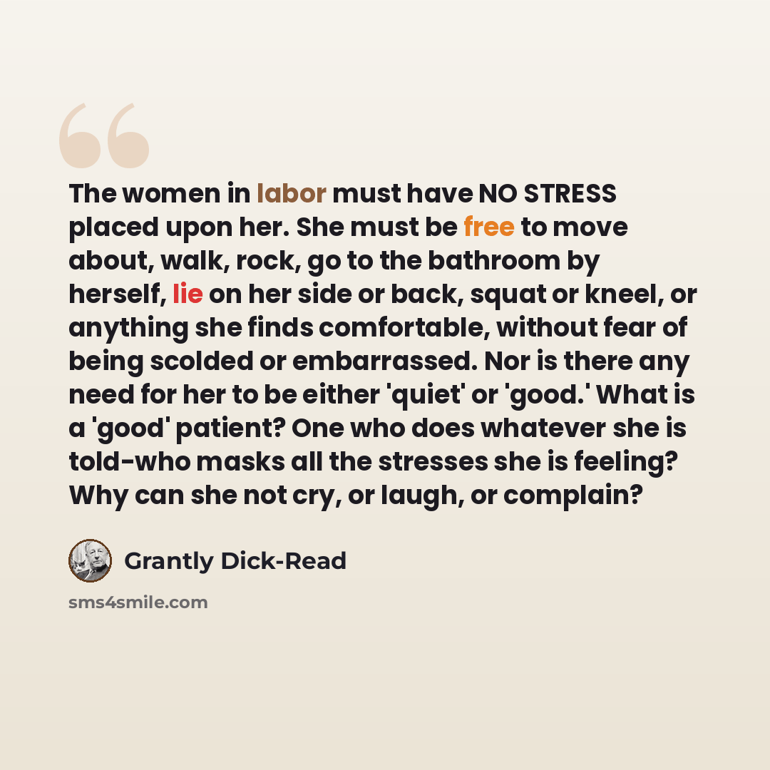 “The women in labor must have NO STRESS placed upon her. She must be free to move about, walk, rock, go to the bathroom by herself, lie on her side or back, squat or kneel, or anything she finds comfortable, without fear of being scolded or embarrassed. Nor is there any need for her to be either…” quote by Grantly Dick-Read