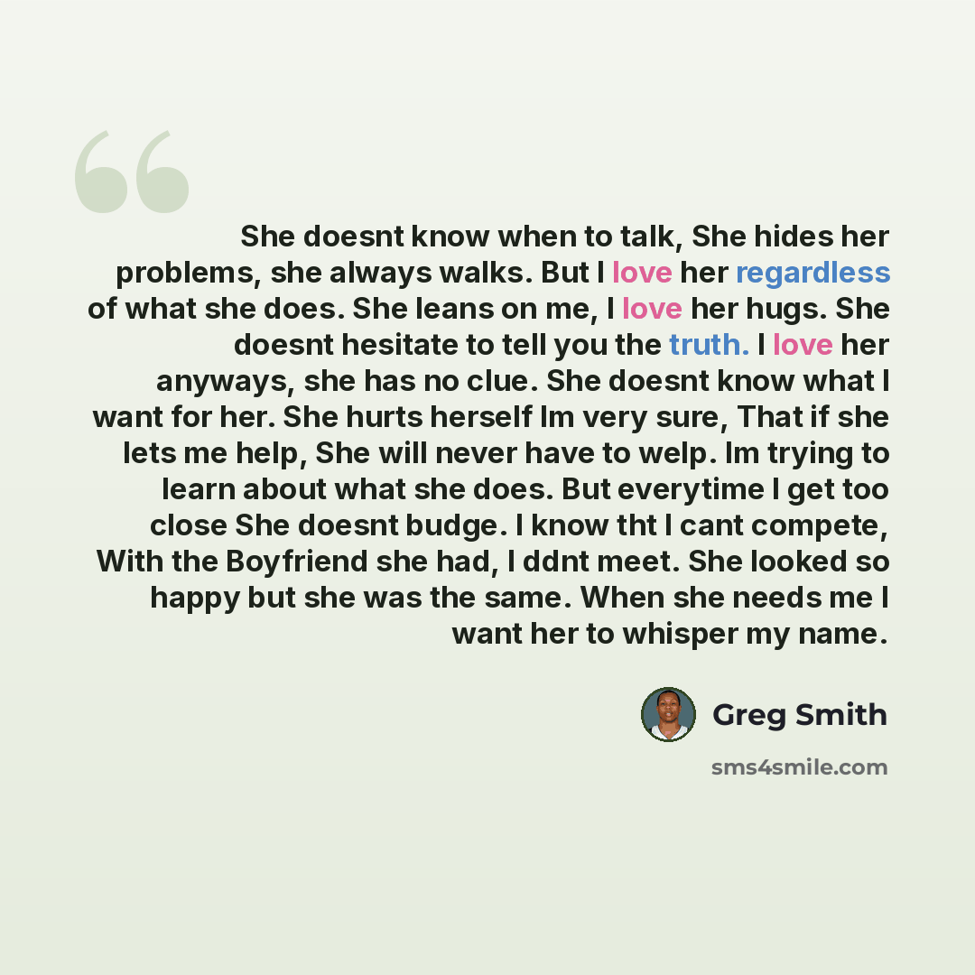 “She doesnt know when to talk, She hides her problems, she always walks. But I love her regardless of what she does. She leans on me, I love her hugs. She doesnt hesitate to tell you the truth. I love her anyways, she has no clue. She doesnt know what I want for her. She hurts herself Im very sure…” quote by Greg Smith