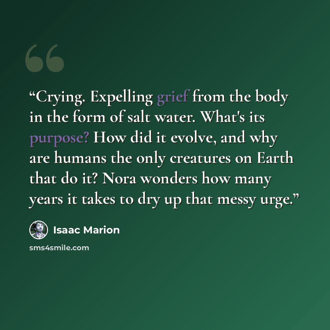 “Crying. Expelling grief from the body in the form of salt water. What's its purpose? How did it evolve, and why are humans the only creatures on Earth that do it? Nora wonders how many years it takes to dry up that messy urge.” quote by Isaac Marion