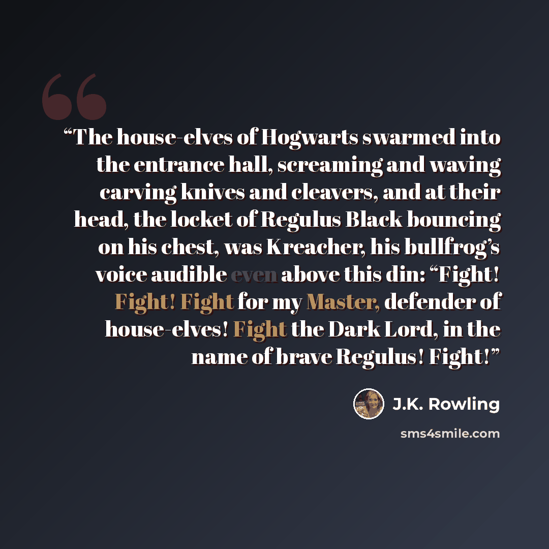 “The house-elves of Hogwarts swarmed into the entrance hall, screaming and waving carving knives and cleavers, and at their head, the locket of Regulus Black bouncing on his chest, was Kreacher, his bullfrog’s voice audible even above this din: “Fight! Fight! Fight for my Master, defender of…” quote by J.K. Rowling