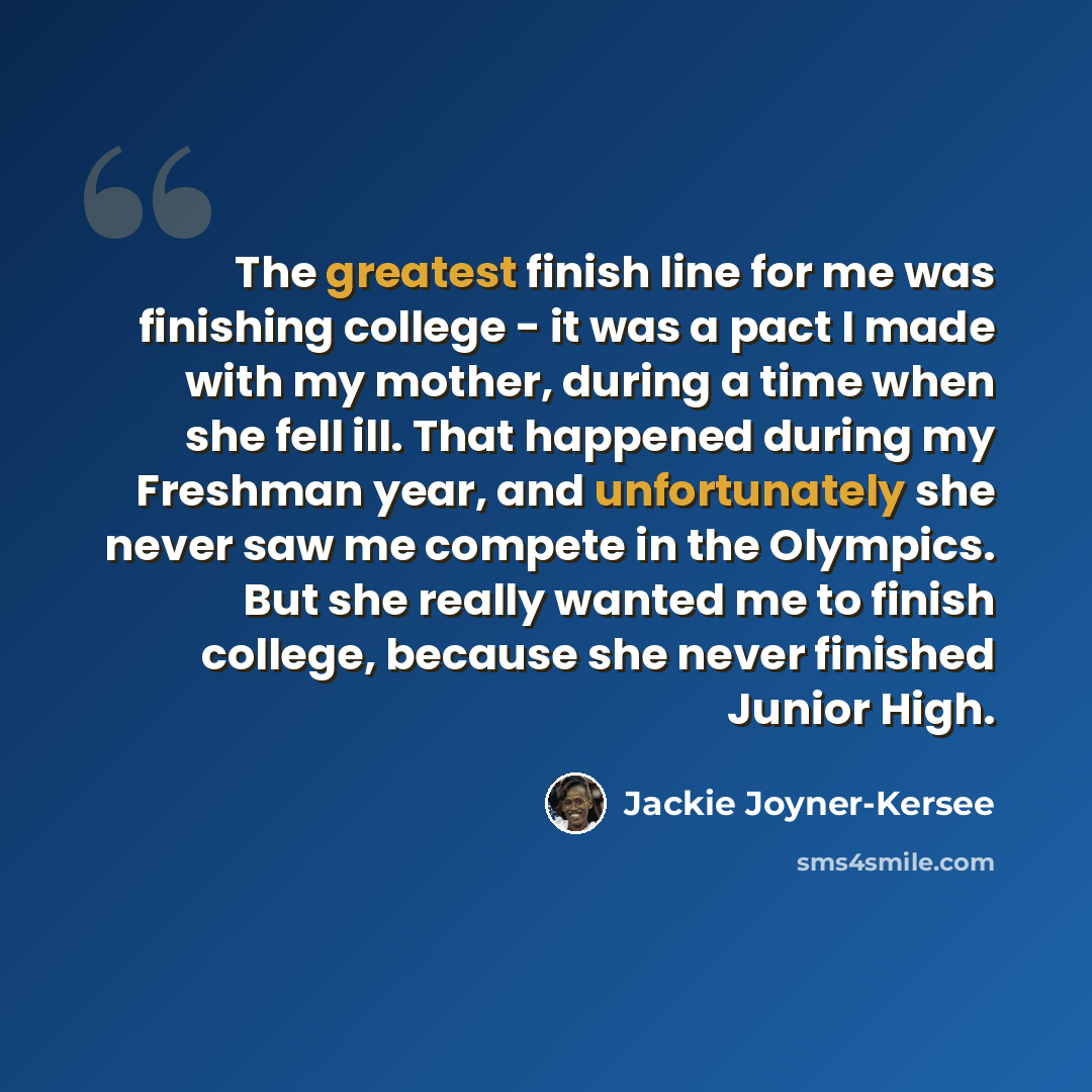 “The greatest finish line for me was finishing college - it was a pact I made with my mother, during a time when she fell ill. That happened during my Freshman year, and unfortunately she never saw me compete in the Olympics. But she really wanted me to finish college, because she never finished…” quote by Jackie Joyner-Kersee