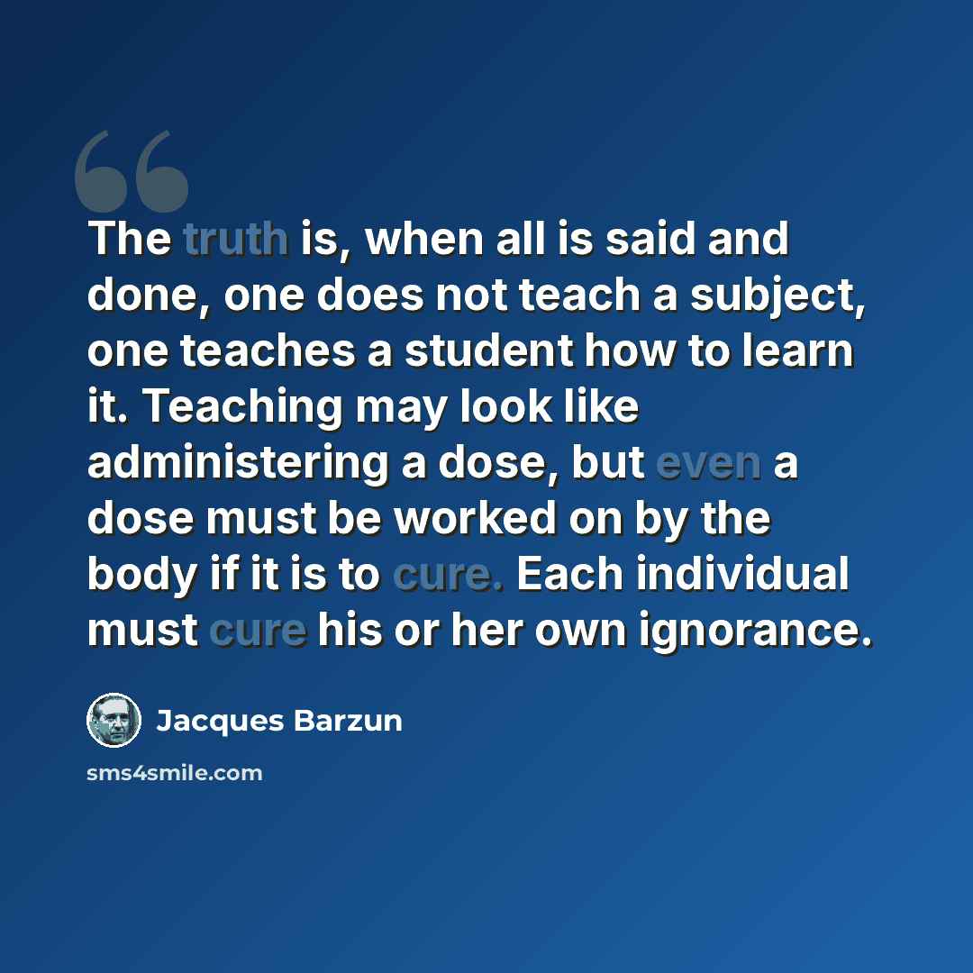 “The truth is, when all is said and done, one does not teach a subject, one teaches a student how to learn it. Teaching may look like administering a dose, but even a dose must be worked on by the body if it is to cure. Each individual must cure his or her own ignorance.” quote by Jacques Barzun