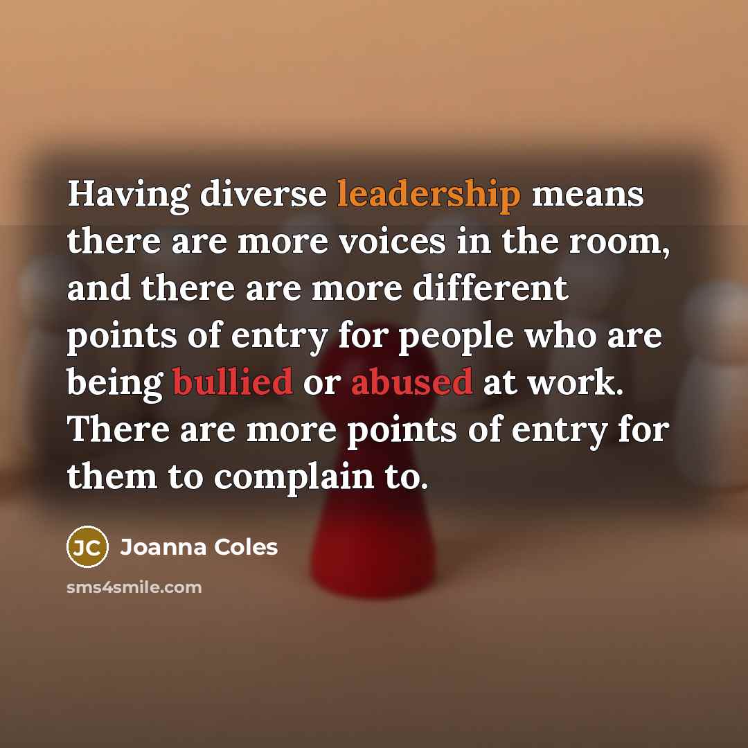“Having diverse leadership means there are more voices in the room, and there are more different points of entry for people who are being bullied or abused at work. There are more points of entry for them to complain to.” quote by Joanna Coles