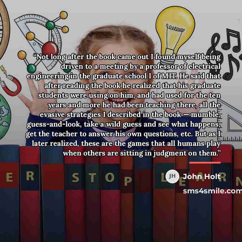 “Not long after the book came out I found myself being driven to a meeting by a professor of electrical engineering in the graduate school I of MIT. He said that after reading the book he realized that his graduate students were using on him, and had used for the ten years and more he had been…” quote by John Holt