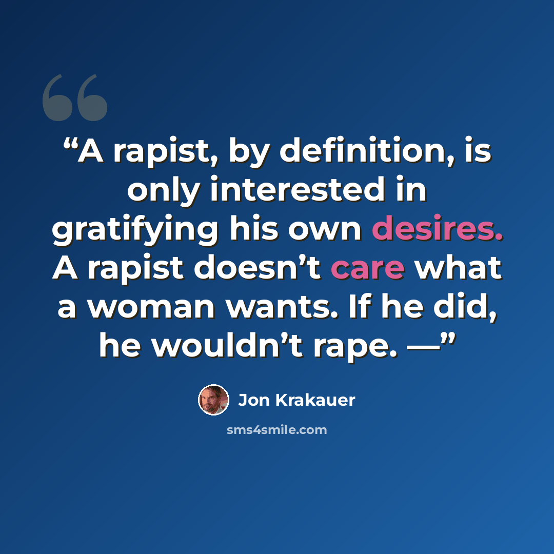 “A rapist, by definition, is only interested in gratifying his own desires. A rapist doesn’t care what a woman wants. If he did, he wouldn’t rape. —” quote by Jon Krakauer