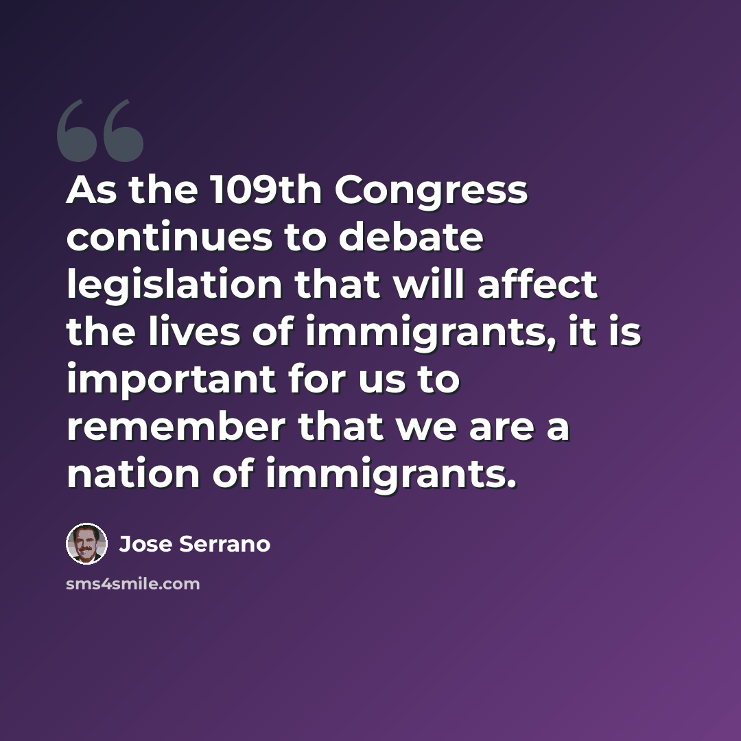 “As the 109th Congress continues to debate legislation that will affect the lives of immigrants, it is important for us to remember that we are a nation of immigrants.” quote by Jose Serrano