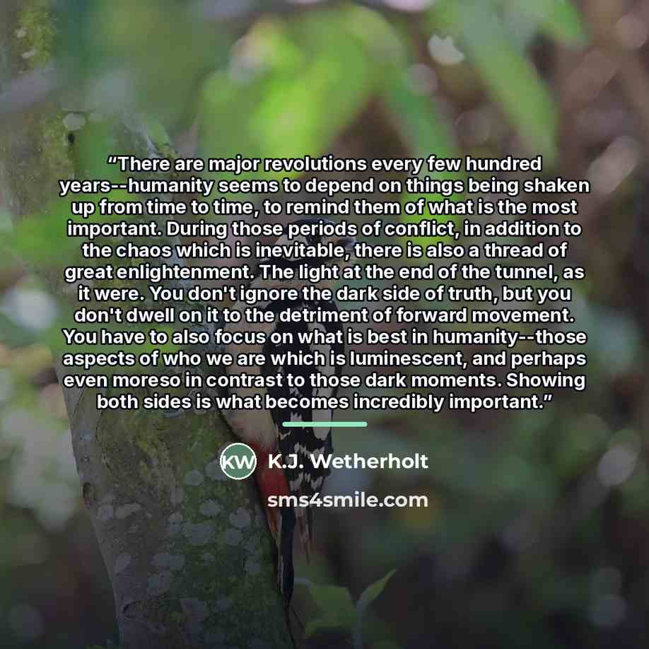 “There are major revolutions every few hundred years--humanity seems to depend on things being shaken up from time to time, to remind them of what is the most important. During those periods of conflict, in addition to the chaos which is inevitable, there is also a thread of great enlightenment…” quote by K.J. Wetherholt