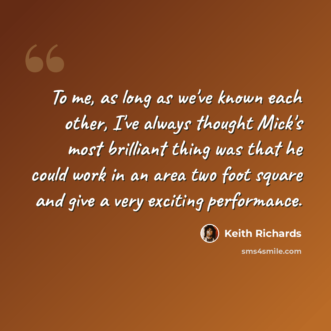 “To me, as long as we've known each other, I've always thought Mick's most brilliant thing was that he could work in an area two foot square and give a very exciting performance.” quote by Keith Richards