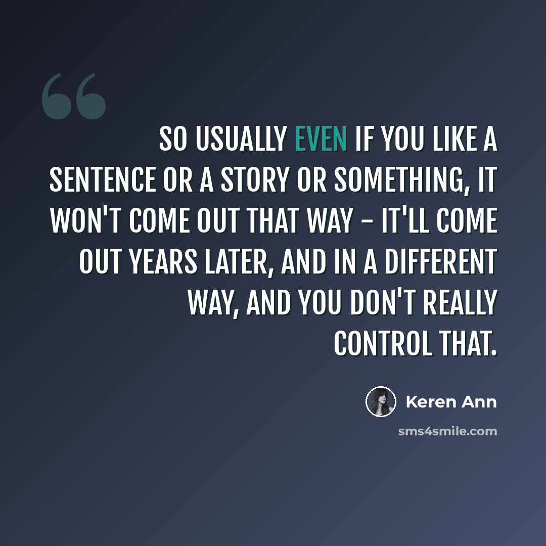 “So usually even if you like a sentence or a story or something, it won't come out that way - it'll come out years later, and in a different way, and you don't really control that.” quote by Keren Ann