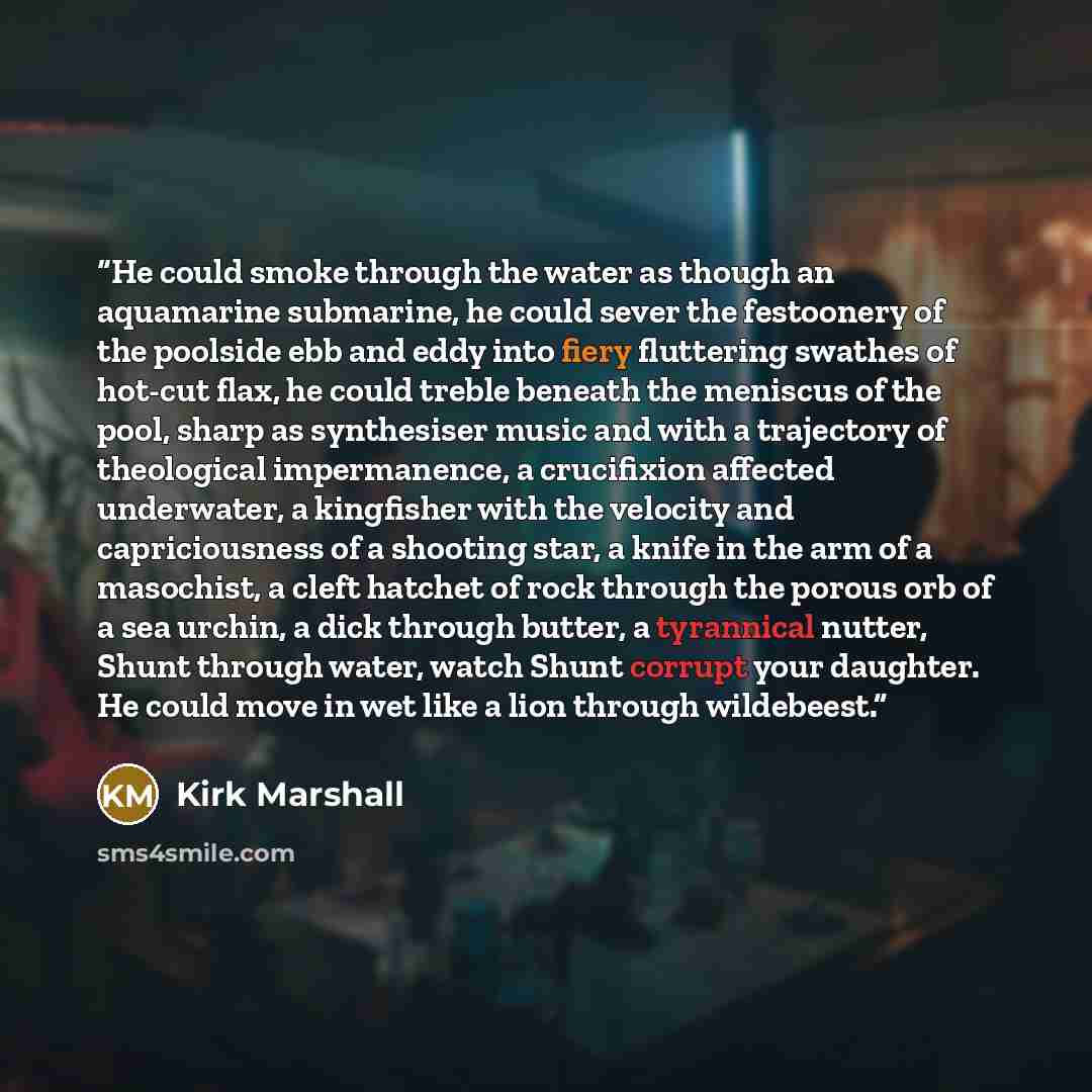 “He could smoke through the water as though an aquamarine submarine, he could sever the festoonery of the poolside ebb and eddy into fiery fluttering swathes of hot-cut flax, he could treble beneath the meniscus of the pool, sharp as synthesiser music and with a trajectory of theological…” quote by Kirk Marshall