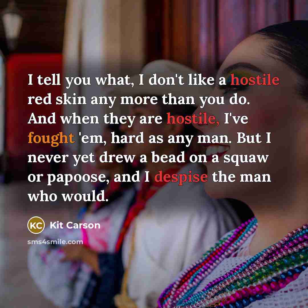 “I tell you what, I don't like a hostile red skin any more than you do. And when they are hostile, I've fought 'em, hard as any man. But I never yet drew a bead on a squaw or papoose, and I despise the man who would.” quote by Kit Carson
