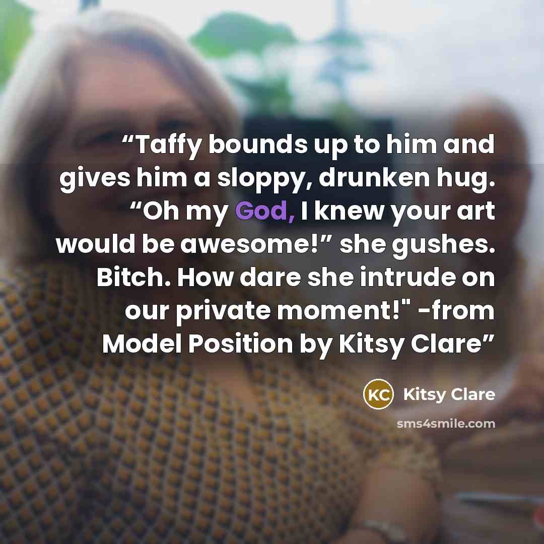 “Taffy bounds up to him and gives him a sloppy, drunken hug. “Oh my God, I knew your art would be awesome!” she gushes. Bitch. How dare she intrude on our private moment!" -from Model Position by Kitsy Clare” quote by Kitsy Clare