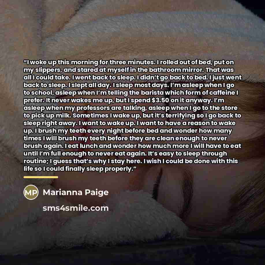 “I woke up this morning for three minutes. I rolled out of bed, put on my slippers, and stared at myself in the bathroom mirror. That was all I could take. I went back to sleep. I didn’t go back to bed. I just went back to sleep. I slept all day. I sleep most days. I’m asleep when I go to school…” quote by marianna paige