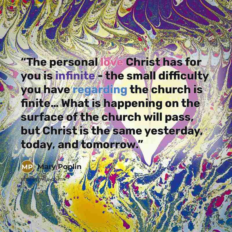 “The personal love Christ has for you is infinite - the small difficulty you have regarding the church is finite… What is happening on the surface of the church will pass, but Christ is the same yesterday, today, and tomorrow.” quote by Mary Poplin