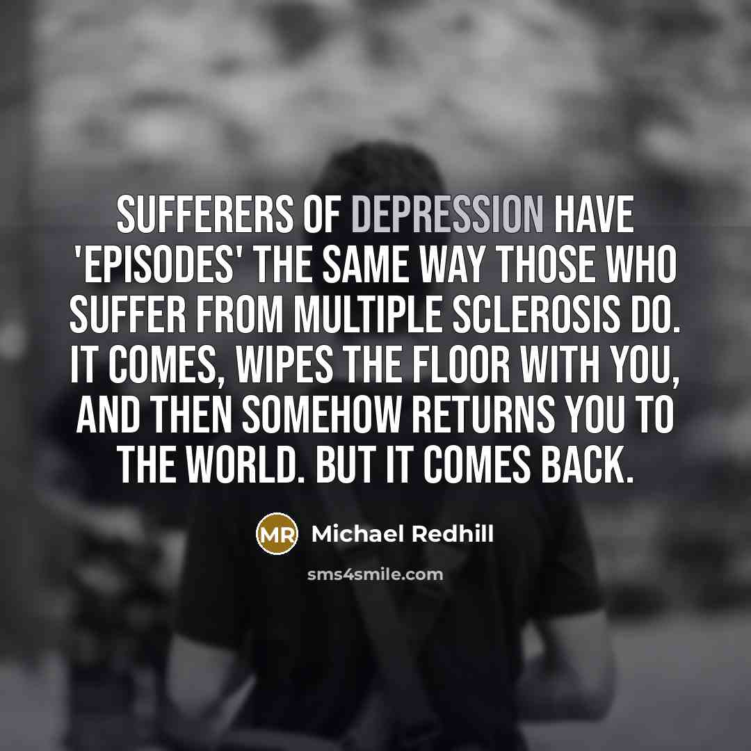 “Sufferers of depression have 'episodes' the same way those who suffer from multiple sclerosis do. It comes, wipes the floor with you, and then somehow returns you to the world. But it comes back.” quote by Michael Redhill