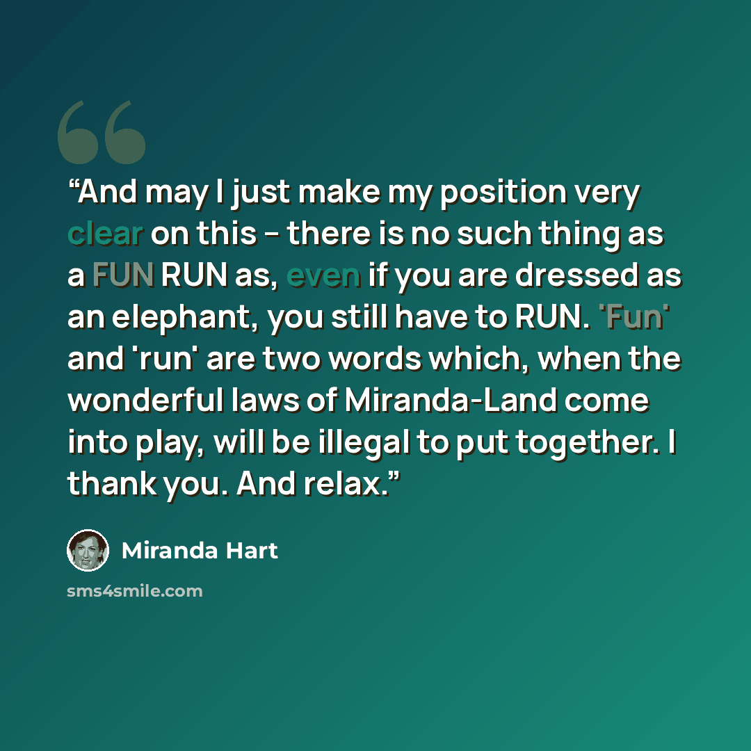 “And may I just make my position very clear on this – there is no such thing as a FUN RUN as, even if you are dressed as an elephant, you still have to RUN. 'Fun' and 'run' are two words which, when the wonderful laws of Miranda-Land come into play, will be illegal to put together. I thank you. And…” quote by Miranda Hart