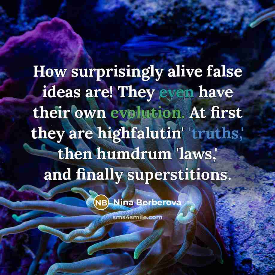 “How surprisingly alive false ideas are! They even have their own evolution. At first they are highfalutin' 'truths,' then humdrum 'laws,' and finally superstitions.” quote by Nina Berberova