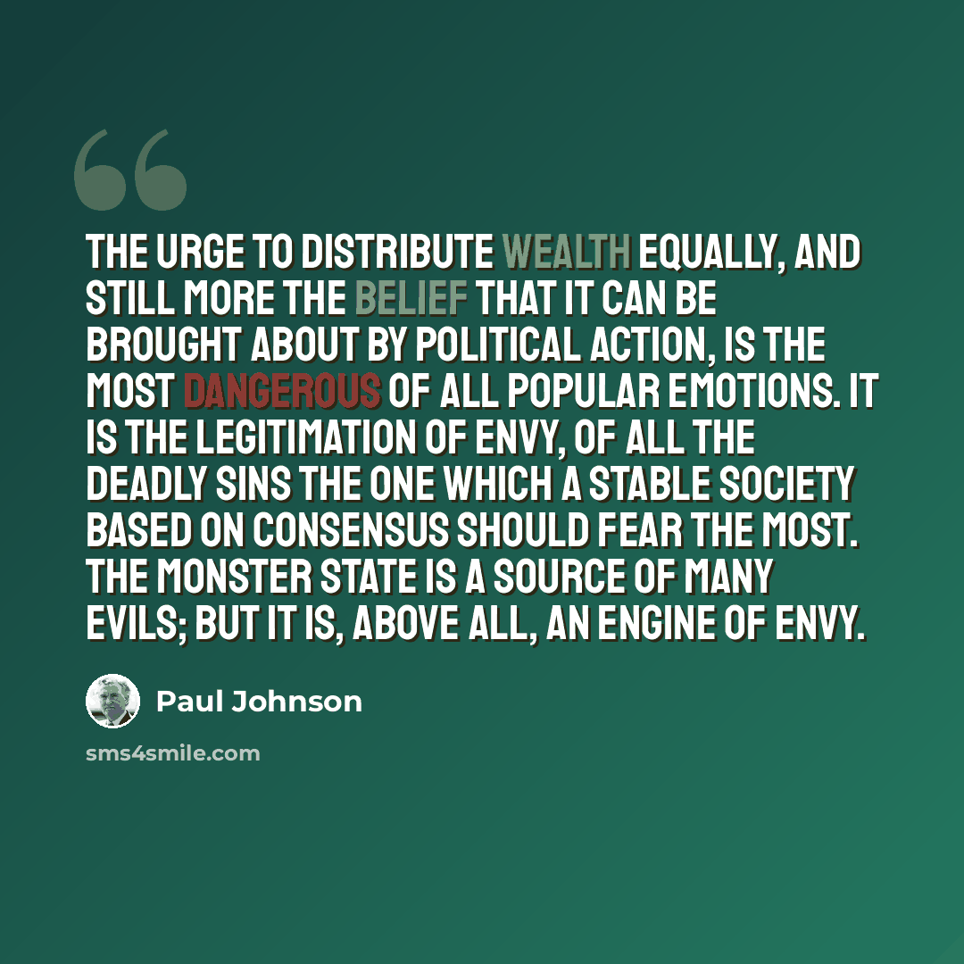 “The urge to distribute wealth equally, and still more the belief that it can be brought about by political action, is the most dangerous of all popular emotions. It is the legitimation of envy, of all the deadly sins the one which a stable society based on consensus should fear the most. The…” quote by Paul Johnson