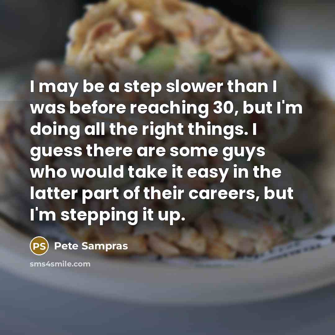 “I may be a step slower than I was before reaching 30, but I'm doing all the right things. I guess there are some guys who would take it easy in the latter part of their careers, but I'm stepping it up.” quote by Pete Sampras