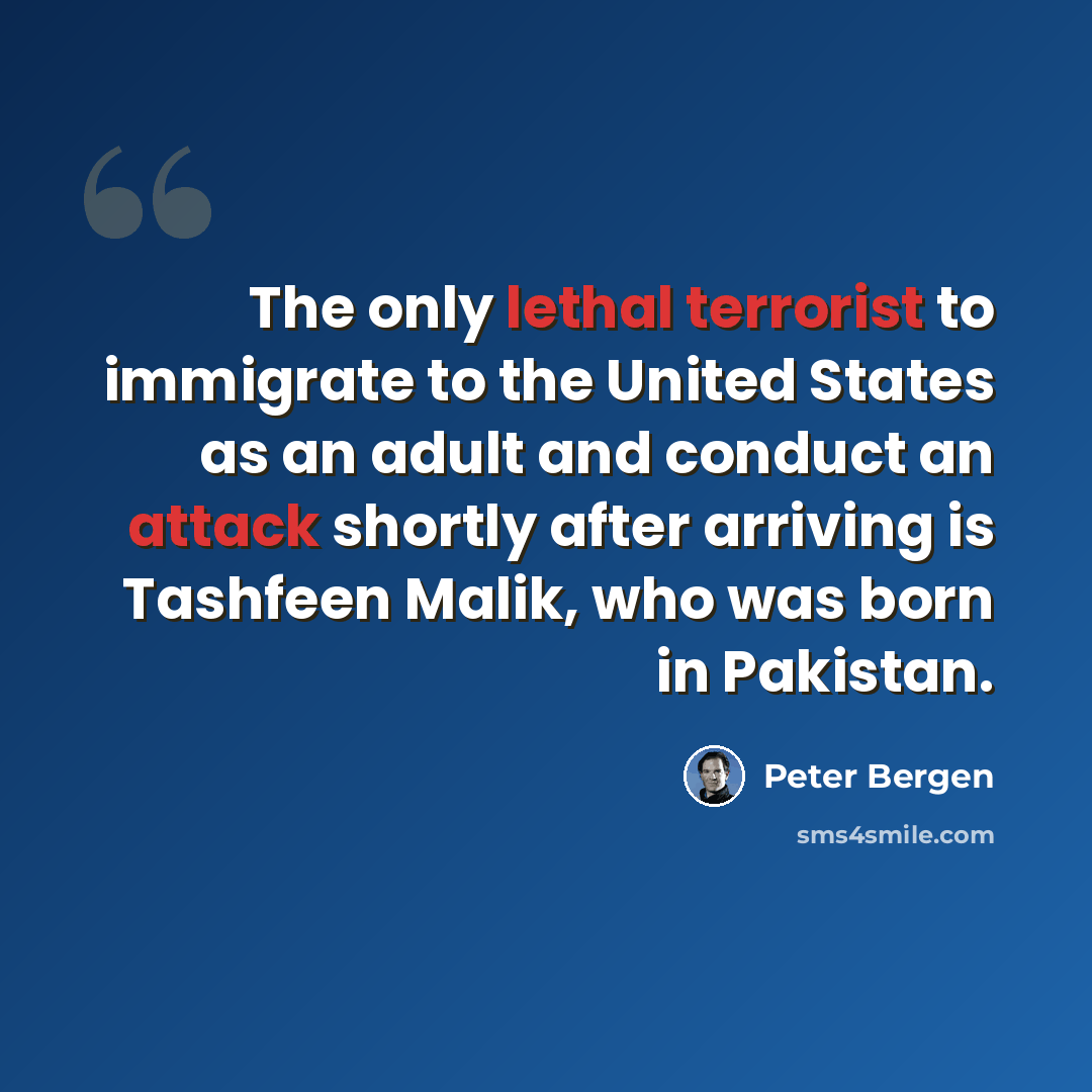 “The only lethal terrorist to immigrate to the United States as an adult and conduct an attack shortly after arriving is Tashfeen Malik, who was born in Pakistan.” quote by Peter Bergen