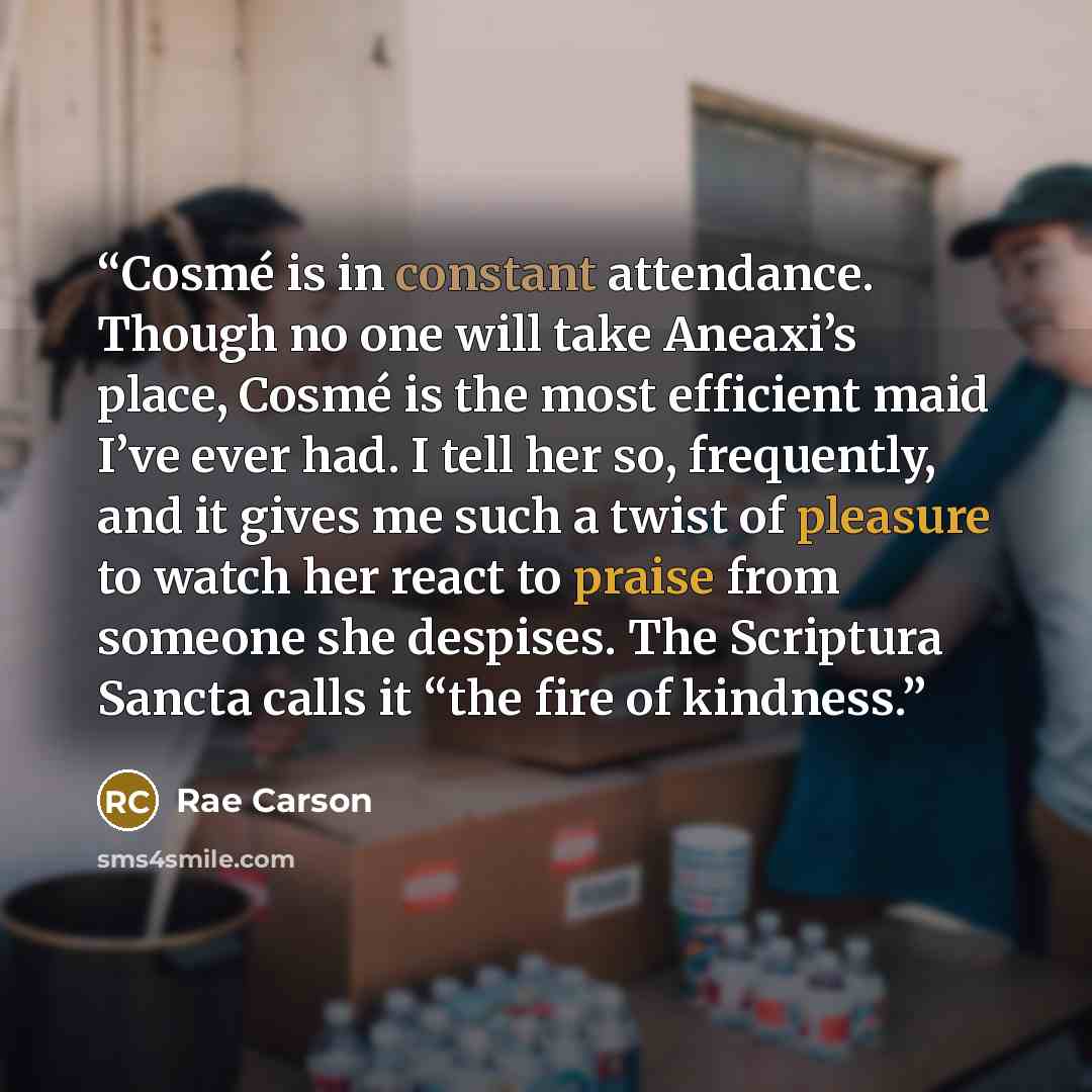 “Cosmé is in constant attendance. Though no one will take Aneaxi’s place, Cosmé is the most efficient maid I’ve ever had. I tell her so, frequently, and it gives me such a twist of pleasure to watch her react to praise from someone she despises. The Scriptura Sancta calls it “the fire of kindness.” quote by Rae Carson