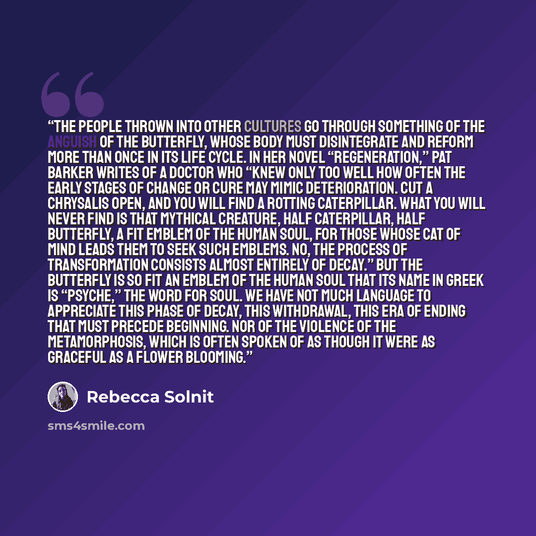 “The people thrown into other cultures go through something of the anguish of the butterfly, whose body must disintegrate and reform more than once in its life cycle. In her novel “Regeneration,” Pat Barker writes of a doctor who “knew only too well how often the early stages of change or cure may…” quote by Rebecca Solnit