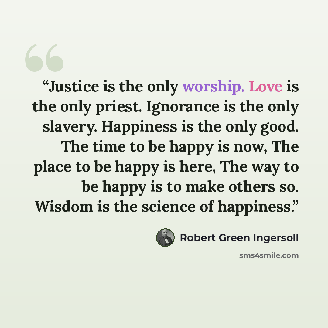 “Justice is the only worship. Love is the only priest. Ignorance is the only slavery. Happiness is the only good. The time to be happy is now, The place to be happy is here, The way to be happy is to make others so. Wisdom is the science of happiness.” quote by Robert Green Ingersoll