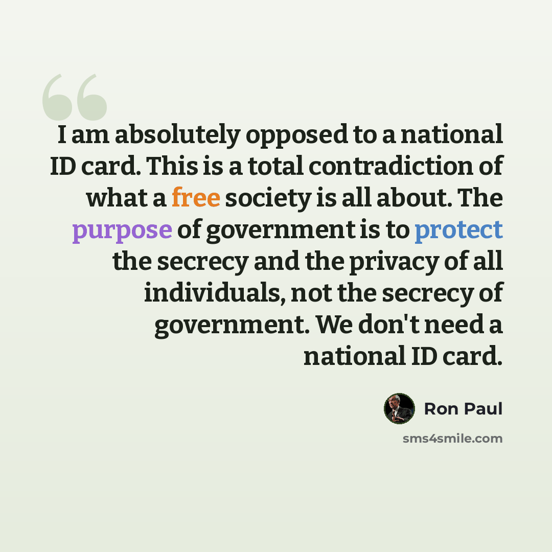 “I am absolutely opposed to a national ID card. This is a total contradiction of what a free society is all about. The purpose of government is to protect the secrecy and the privacy of all individuals, not the secrecy of government. We don't need a national ID card.” quote by Ron Paul