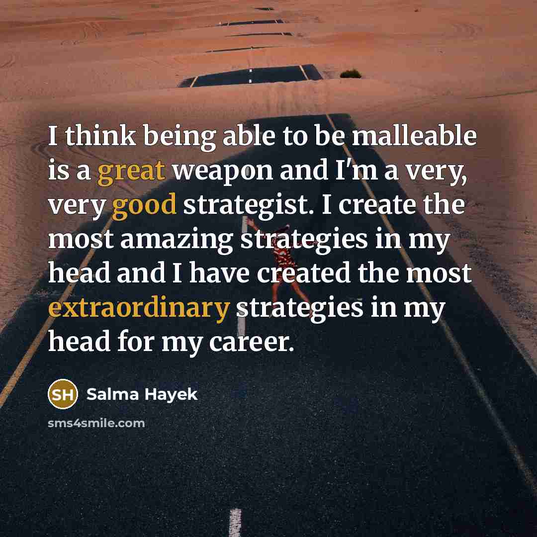 “I think being able to be malleable is a great weapon and I'm a very, very good strategist. I create the most amazing strategies in my head and I have created the most extraordinary strategies in my head for my career.” quote by Salma Hayek