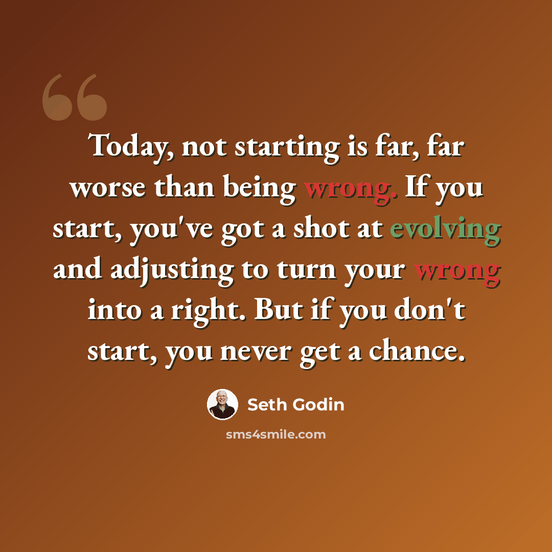“Today, not starting is far, far worse than being wrong. If you start, you've got a shot at evolving and adjusting to turn your wrong into a right. But if you don't start, you never get a chance.” quote by Seth Godin