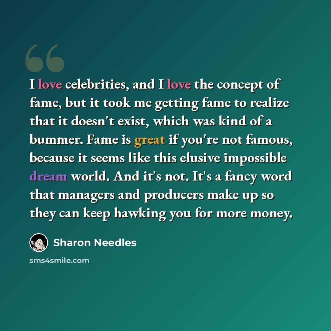 “I love celebrities, and I love the concept of fame, but it took me getting fame to realize that it doesn't exist, which was kind of a bummer. Fame is great if you're not famous, because it seems like this elusive impossible dream world. And it's not. It's a fancy word that managers and producers…” quote by Sharon Needles
