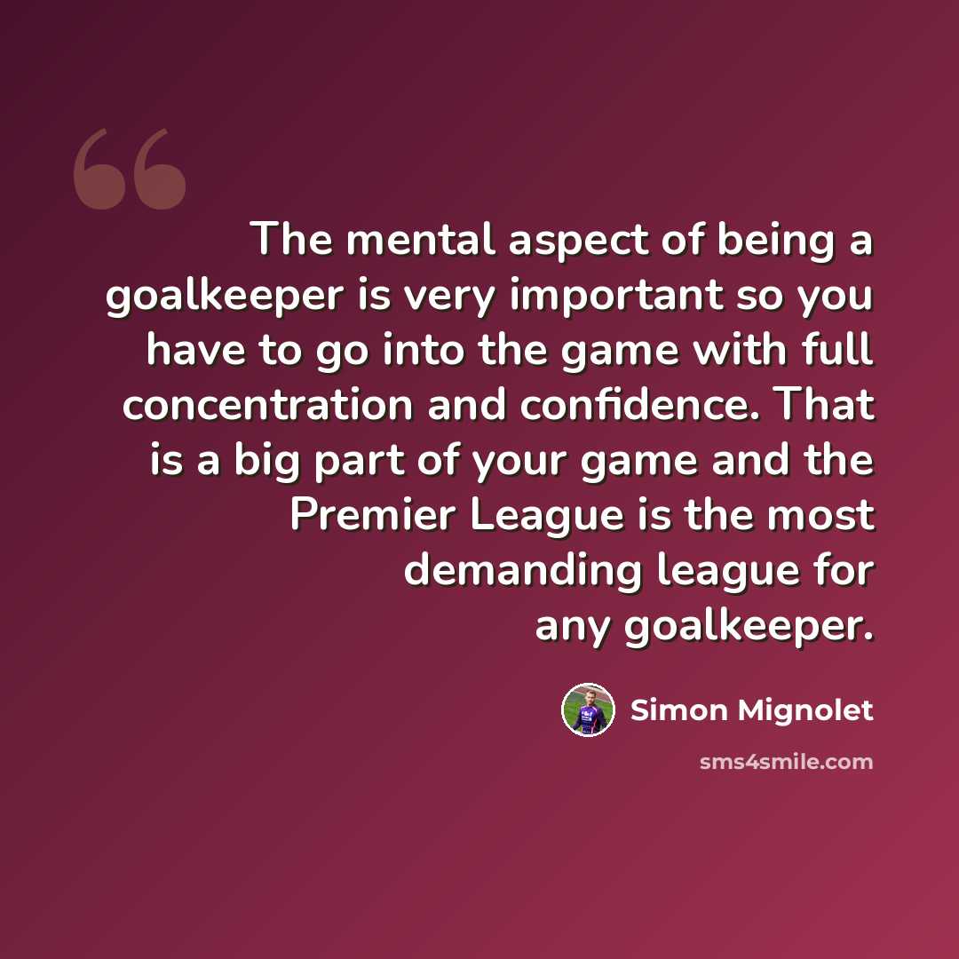 “The mental aspect of being a goalkeeper is very important so you have to go into the game with full concentration and confidence. That is a big part of your game and the Premier League is the most demanding league for any goalkeeper.” quote by Simon Mignolet