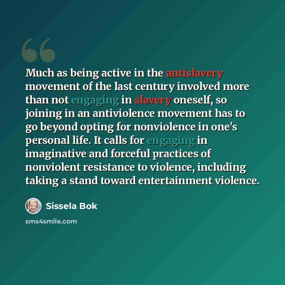 “Much as being active in the antislavery movement of the last century involved more than not engaging in slavery oneself, so joining in an antiviolence movement has to go beyond opting for nonviolence in one's personal life. It calls for engaging in imaginative and forceful practices of nonviolent…” quote by Sissela Bok