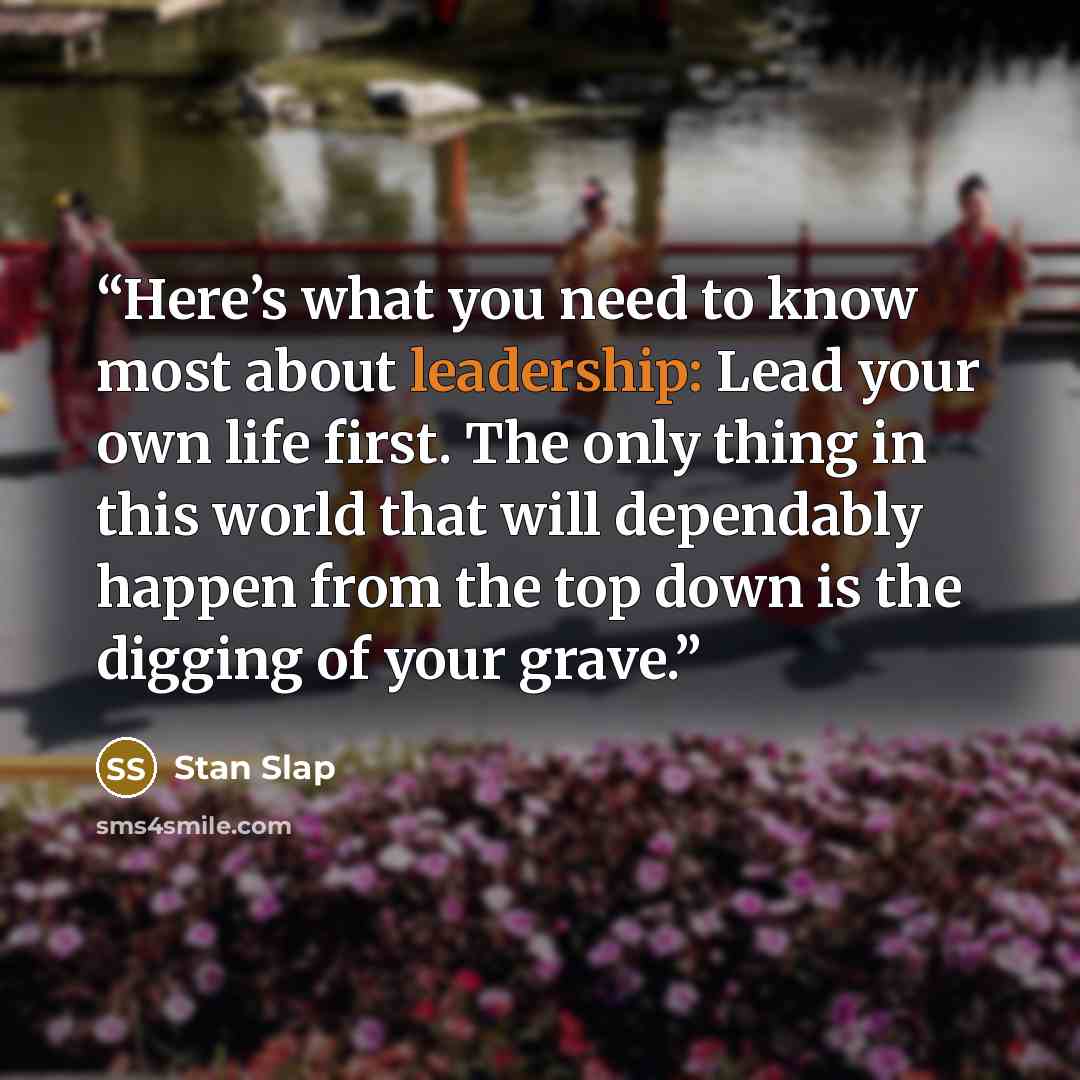 “Here’s what you need to know most about leadership: Lead your own life first. The only thing in this world that will dependably happen from the top down is the digging of your grave.” quote by Stan Slap
