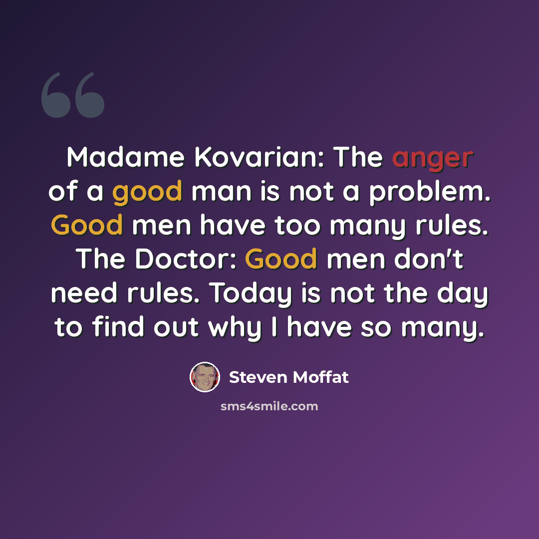 “Madame Kovarian: The anger of a good man is not a problem. Good men have too many rules. The Doctor: Good men don't need rules. Today is not the day to find out why I have so many.” quote by Steven Moffat