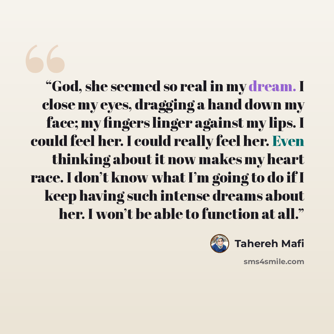 “God, she seemed so real in my dream. I close my eyes, dragging a hand down my face; my fingers linger against my lips. I could feel her. I could really feel her. Even thinking about it now makes my heart race. I don’t know what I’m going to do if I keep having such intense dreams about her. I…” quote by Tahereh Mafi