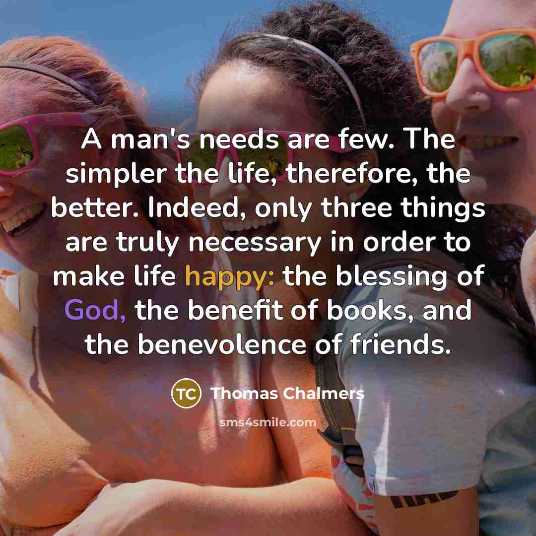 “A man's needs are few. The simpler the life, therefore, the better. Indeed, only three things are truly necessary in order to make life happy: the blessing of God, the benefit of books, and the benevolence of friends.” quote by Thomas Chalmers