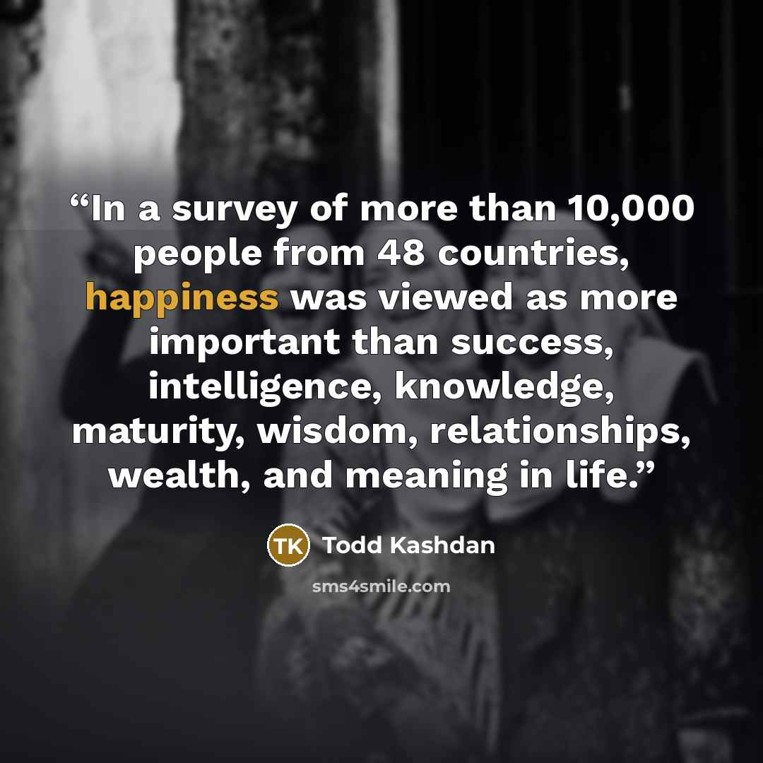 “In a survey of more than 10,000 people from 48 countries, happiness was viewed as more important than success, intelligence, knowledge, maturity, wisdom, relationships, wealth, and meaning in life.” quote by Todd Kashdan
