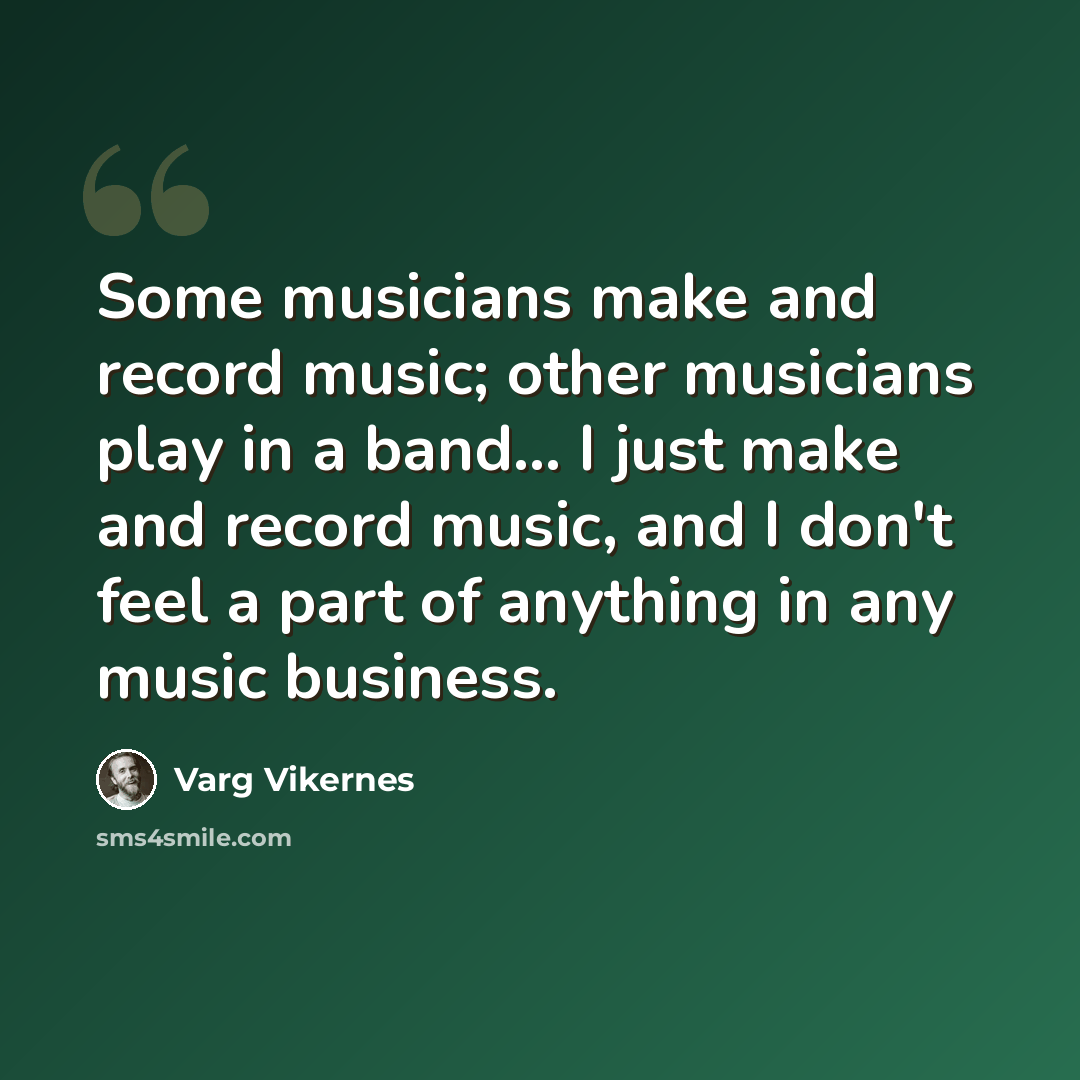 “Some musicians make and record music; other musicians play in a band... I just make and record music, and I don't feel a part of anything in any music business.” quote by Varg Vikernes